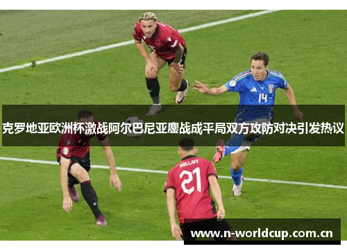 克罗地亚欧洲杯激战阿尔巴尼亚鏖战成平局双方攻防对决引发热议 克罗地亚欧洲杯激战阿尔巴尼亚鏖战成平局双方攻防对决引发热议